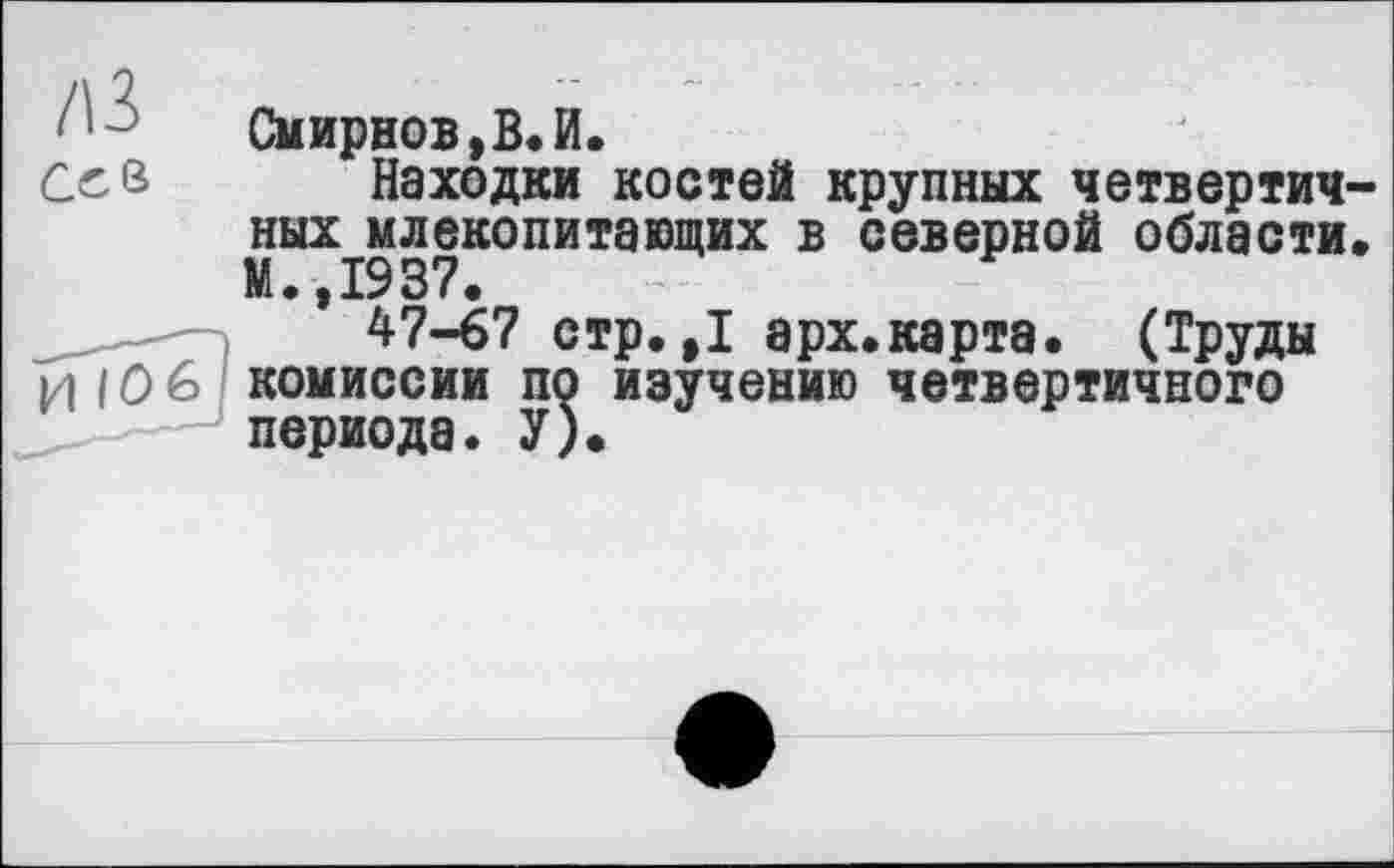 ﻿/В
Ceß
И 106
Смирнов,В.И.
Находки костей крупных четвертич-ных^млекопитающих в северной области.
* 47-67 стр.,1 арх.карта. (Труды комиссии по изучению четвертичного периода. У).